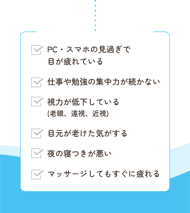 PC・スマホの見過ぎで目が疲れている/仕事や勉強の集中力が続かない/視力が低下している(老眼、遠視、近視) /目元が老けた気がする/夜の寝つきが悪い/マッサージしてもすぐに疲れる